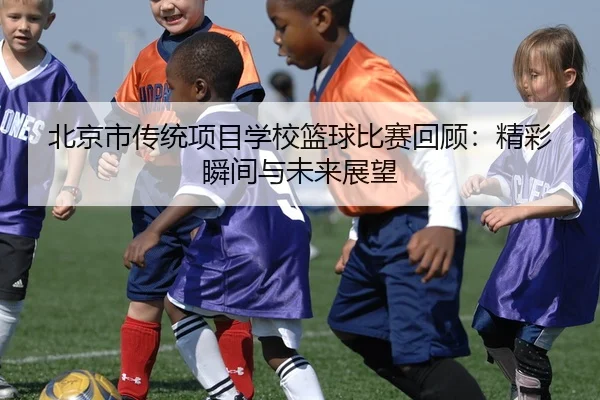 北京市传统项目学校篮球比赛回顾：精彩瞬间与未来展望